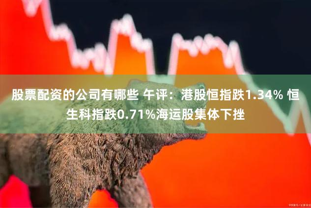 股票配资的公司有哪些 午评：港股恒指跌1.34% 恒生科指跌0.71%海运股集体下挫