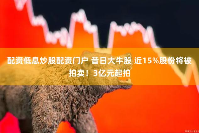 配资低息炒股配资门户 昔日大牛股 近15%股份将被拍卖！3亿元起拍