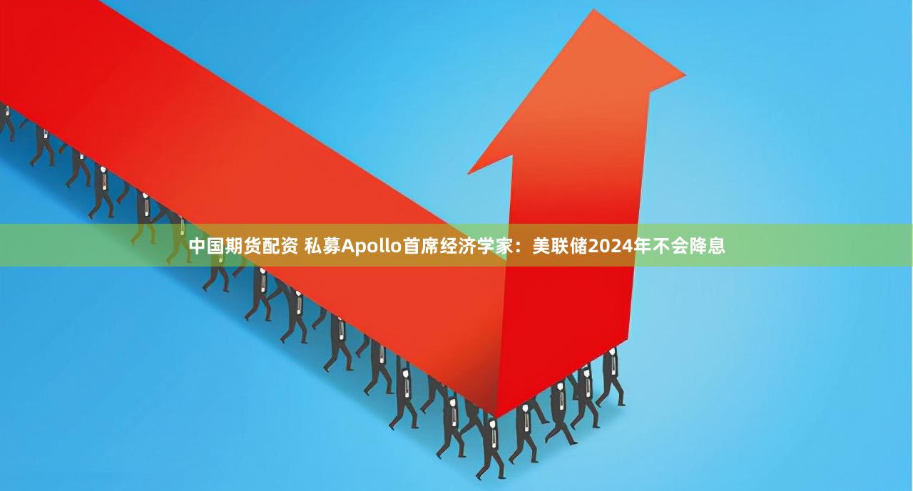 中国期货配资 私募Apollo首席经济学家：美联储2024年不会降息