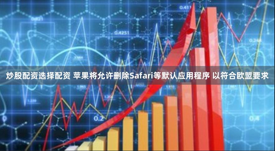 炒股配资选择配资 苹果将允许删除Safari等默认应用程序 以符合欧盟要求