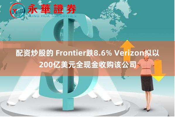 配资炒股的 Frontier跌8.6% Verizon拟以200亿美元全现金收购该公司