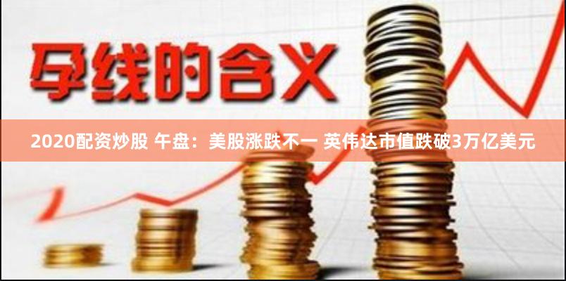 2020配资炒股 午盘：美股涨跌不一 英伟达市值跌破3万亿美元