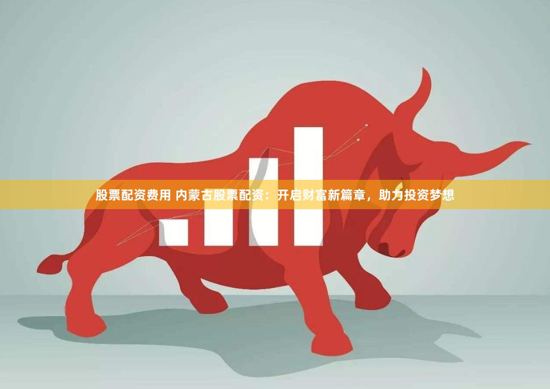 股票配资费用 内蒙古股票配资：开启财富新篇章，助力投资梦想