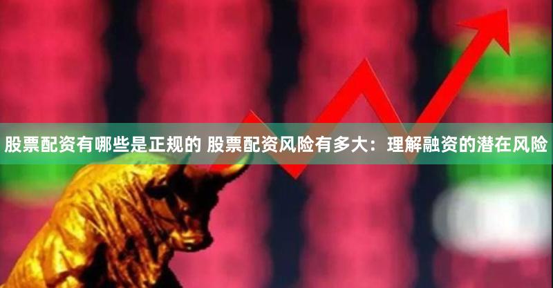 股票配资有哪些是正规的 股票配资风险有多大：理解融资的潜在风险