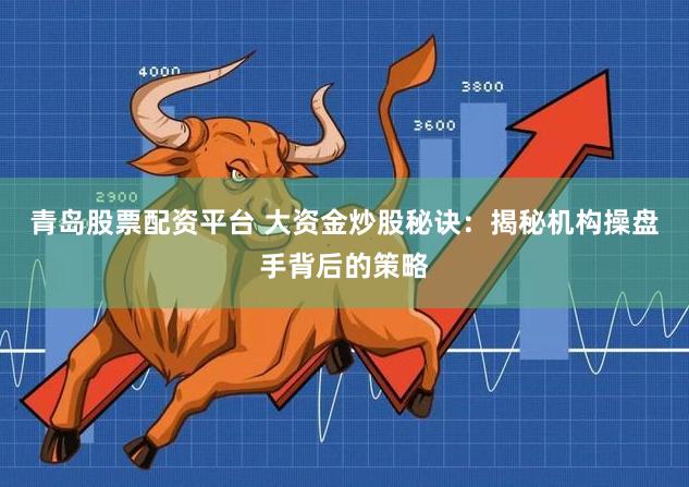 青岛股票配资平台 大资金炒股秘诀：揭秘机构操盘手背后的策略