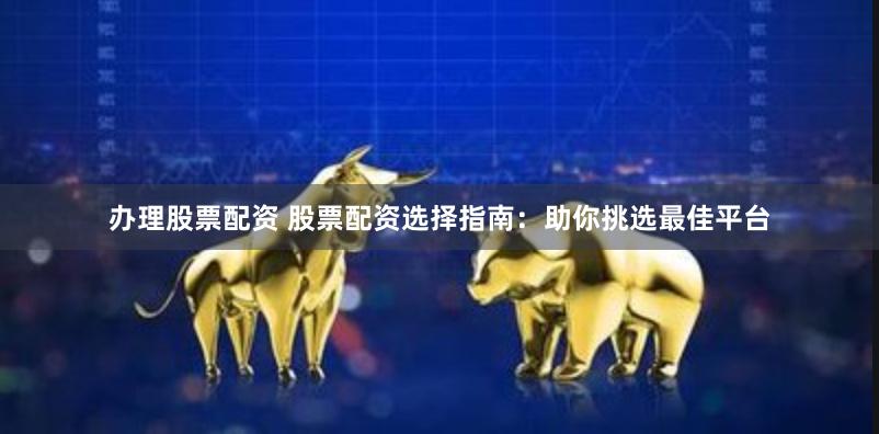 办理股票配资 股票配资选择指南：助你挑选最佳平台