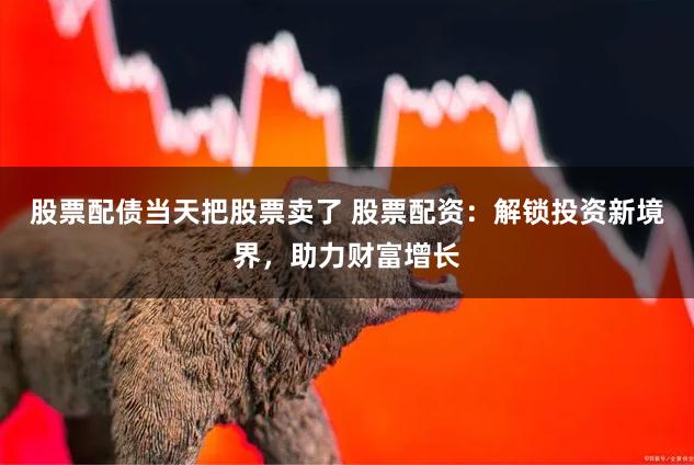 股票配债当天把股票卖了 股票配资：解锁投资新境界，助力财富增长