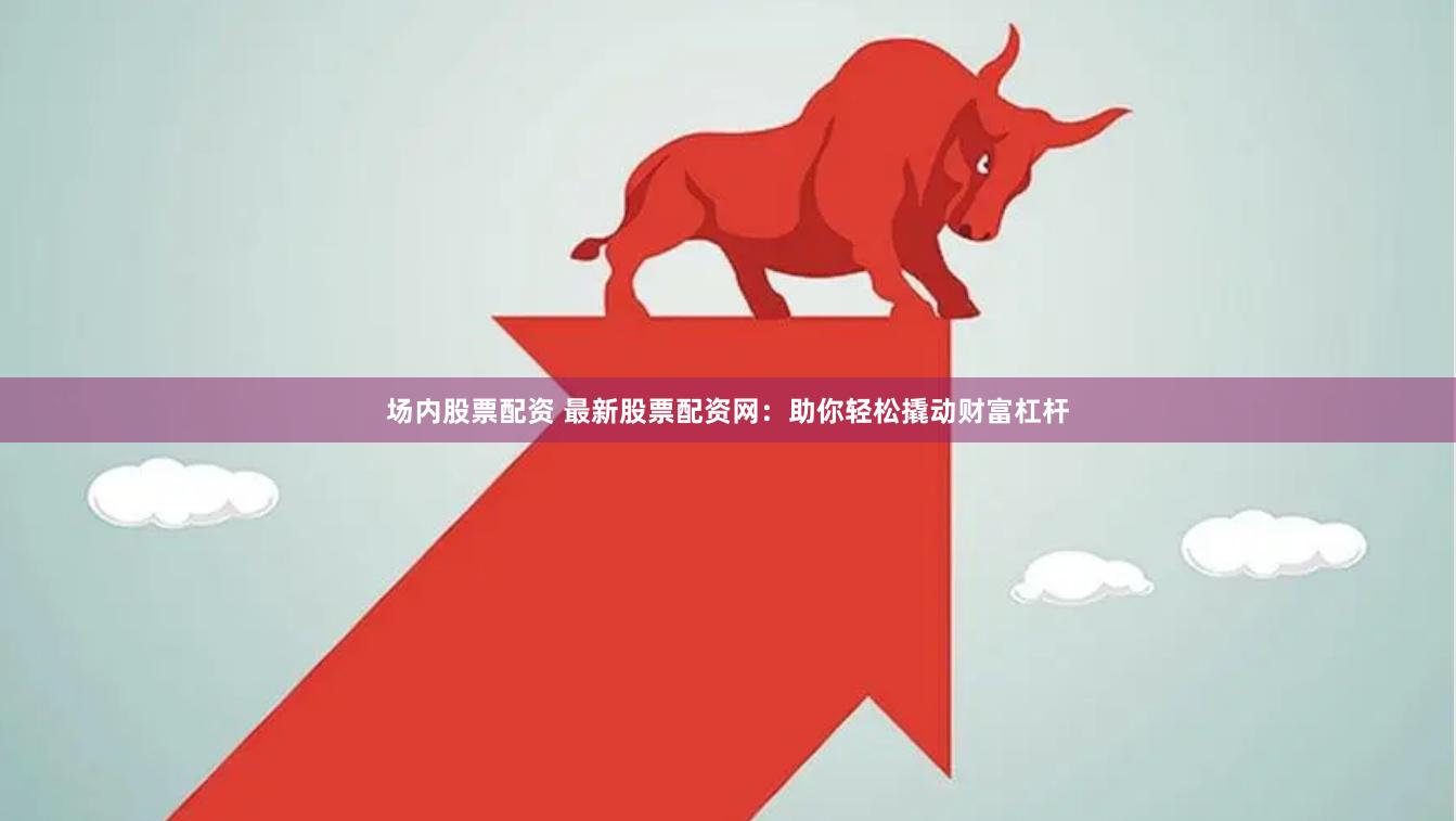 场内股票配资 最新股票配资网：助你轻松撬动财富杠杆
