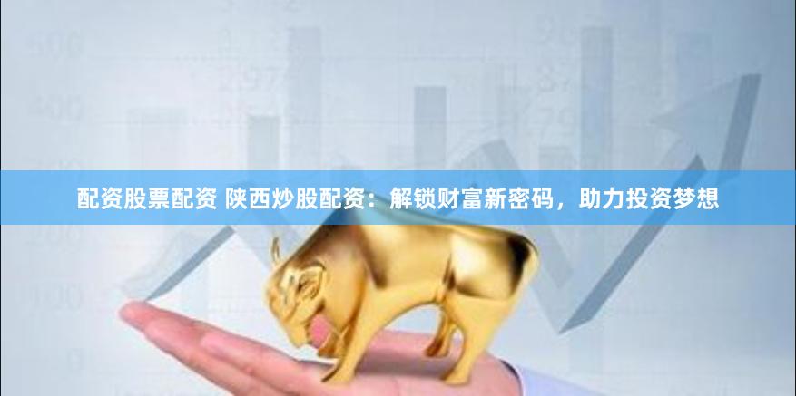 配资股票配资 陕西炒股配资：解锁财富新密码，助力投资梦想