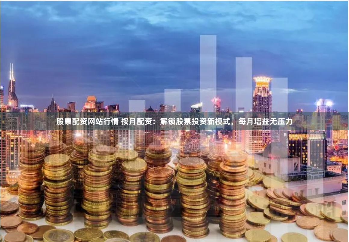 股票配资网站行情 按月配资：解锁股票投资新模式，每月增益无压力