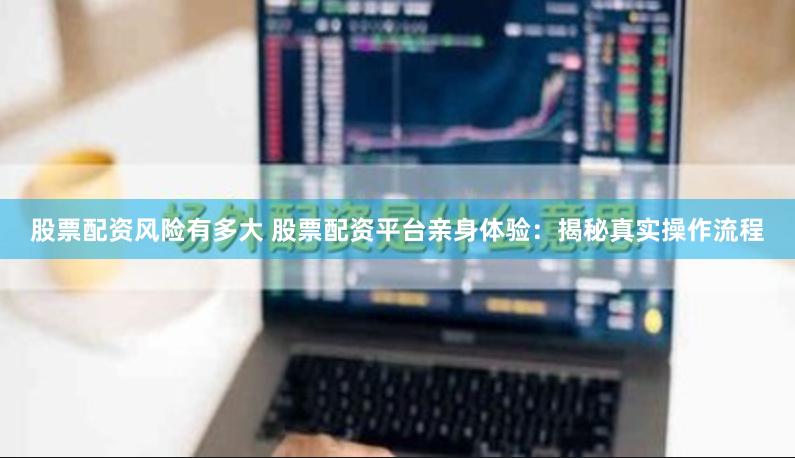股票配资风险有多大 股票配资平台亲身体验：揭秘真实操作流程