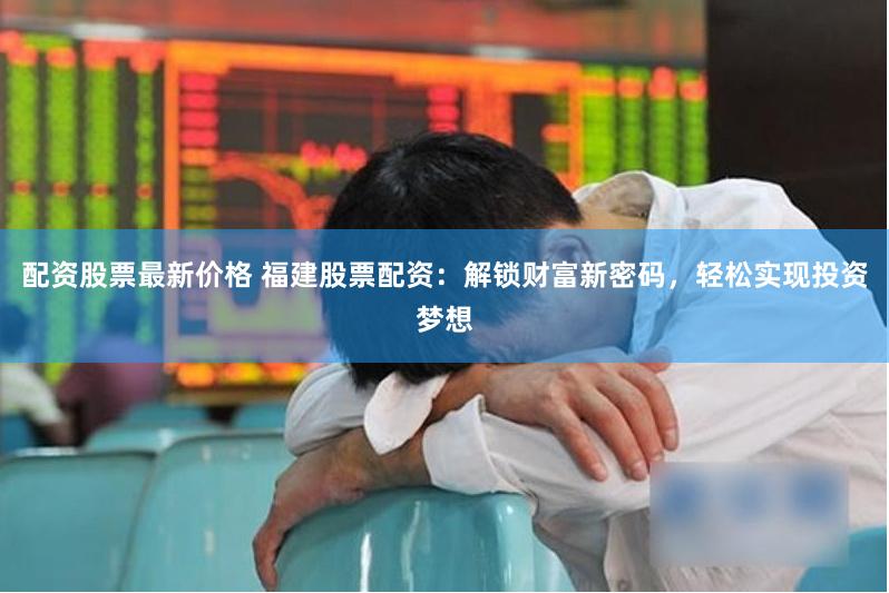 配资股票最新价格 福建股票配资：解锁财富新密码，轻松实现投资梦想
