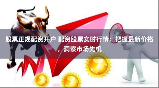 股票正规配资开户 配资股票实时行情：把握最新价格，洞察市场先机