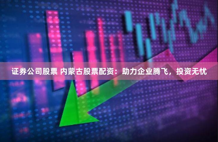 证券公司股票 内蒙古股票配资：助力企业腾飞，投资无忧