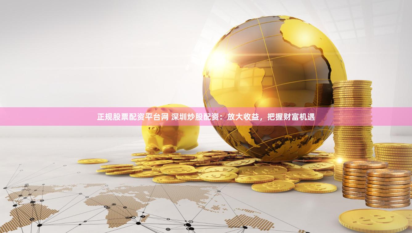 正规股票配资平台网 深圳炒股配资：放大收益，把握财富机遇