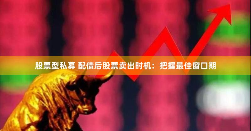 股票型私募 配债后股票卖出时机：把握最佳窗口期