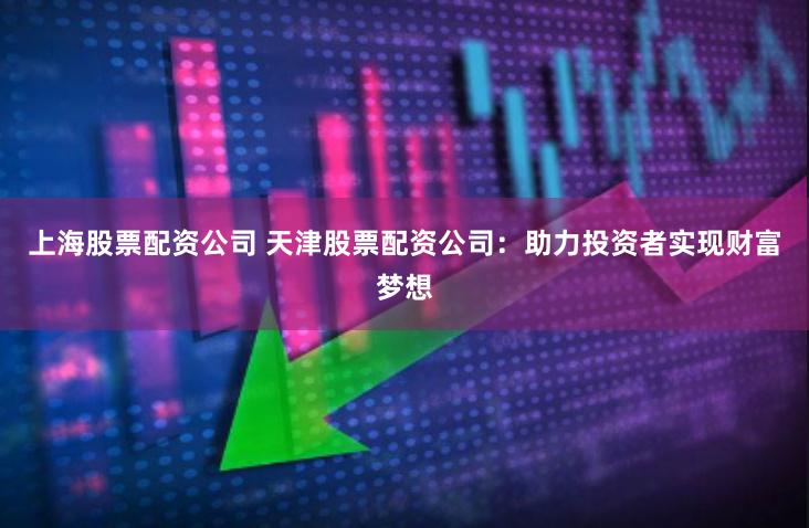 上海股票配资公司 天津股票配资公司：助力投资者实现财富梦想